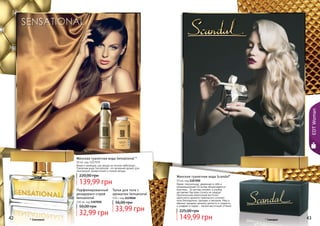 42 43
Женская туалетная вода Sensational *
50 мл, код 1107039
Яркая и манящая, как звезда на ночном небосводе…
Туалетная вода Sensational– это вечерний аромат для
изысканной, романтичной и тонкой натуры.
139,99 грн
220,00 грн
Яркая, сексуальная, уверенная в себе и
провокационная! Ей вслед оборачиваются
мужчины… Ее взгляд пленяет, а улыбка
заставляет быстрее стучать их сердца!
Оригинальная композиция восточно-
цветочного аромата гармонично сочетает
ноты белладонны, орхидеи и жасмина. Мед и
абрикос придают аромату мягкость и сладость,
а шафран и ладан – легкий восточный оттенок.
Женская туалетная вода Scandal*
50 мл, код 1107200
149,99 грн
225,00 грн
42 43
Парфюмированный
дезодорант-спрей
Sensational
150 мл, код 1107020
32,99 грн
50,00 грн
Тальк для тела с
ароматом Sensational
110 г, код 1119018
33,99 грн
56,00 грн
* Сенсешнл * Скандал
EDTWoman
 
