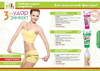 Крем для похудения с эффектом лифтинга, 200 мл
код 2101666
повышает упругость кожи, придает ей гладкость и эластичность
карнитин, кофеин, розмарин и имбирь уменьшают жировые
отложения и делают четче контуры тела
экстракт хвоща улучшает свойства кожи и придает здоровый цвет
масло макадамии увлажняет кожу и способствует ее регенерации
75,99 грн
100,00 грн
Крем для зоны декольте, 150 мл
код 2101641
предотвращает преждевременное старение
экстракты сои, хвоща и коллаген помогают замедлить
появление морщин
масло арганы увлажняет и омолаживает
придает коже здоровый и ухоженный вид
69,99 грн
90,00 грн
Антицеллюлитный крем-гель, 200 мл
код 2101644
эффективно борется с целлюлитом и предотвращает его появление
карнитин и кофеин способствуют
	 расщеплению жиров
экстракты готу колы, гуараны и хвоща помогают предотвратить
образование жировых отложений
масло арганы увлажняет и омолаживает
придает коже здоровый цвет и упругость
75,99 грн
100,00 грн
Сжигает жировые отложения и
придает упругость коже
70 71
Уходзателом
Лаборатория
здоровья Для идеальной фигуры!
Уменьшает проявление
«апельсиновой корки»
Помогает сохранить упругость
кожи в зоне декольте
сжигает
подтягивает
тонизирует
 