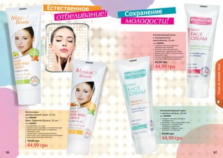 86 87
Увлажняющий крем
с минеральным
комплексом, 75 мл
код 1104011
содержит сбалансированный
минеральный комплекс
помогает коже противостоять
воздействию окружающей среды
нормализует работу сальных желез
увлажняет кожу
снимает раздражение и воспаление
улучшает клеточный метаболизм
44,99 грн
65,00 грн
Омолаживающий крем
с маслом арганы, 75 мл
код 1104010
содержит комплекс активных
ингредиентов
увлажняет и восстанавливает кожу
защищает от воздействия
свободных радикалов
замедляет старение кожи,
улучшает ее структуру
44,99 грн
65,00 грн
86 87
Крем Травяной баланс, 75 мл
код 1104019
выравнивает тон лица
придает коже здоровый, естественный цвет
уменьшает возрастную пигментацию
увлажняет кожу
нормализует гидролипидный баланс
обогащает кожу необходимыми витаминами
уменьшает признаки старения
44,99 грн
70,00 грн
Интенсивно
увлажняющий крем, 75 мл
код 1104018
1104011
1104018
1104019
1104010
Уходзакожейлица
Естественное
Сохранение
отбеливание!
молодости!
 