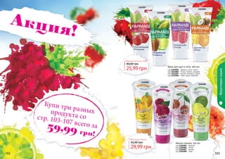 102 103102 103
1103005
1103008
1103006
1103007
Любой крем для рук и тела
25,99 грн
40,00 грн
код 1103005 - абрикос, кокос, манго
код 1103006 - ягоды, ваниль, орхидея
код 1103007 - вишня, миндаль, гранат
код 1103008 - лайм, дыня, клубника
Крем для рук и тела, 200 мл
1104008
1104006
1104005 1104007
Любая маска-пленка
29,99 грн
42,00 грн Маска-пленка, 150 мл
код 1104005 - абрикос
код 1104006 - ягоды
код 1104007 - вишня
код 1104008 - лайм
Фруктоваясерия
Акция!
Купи три разныхпродукта состр. 103-107 всего за59,99 грн!
 