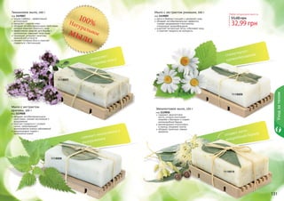 130 131
1119009
1119010
Мыло с экстрактом ромашки, 100 г
код 1119009
мягко и бережно очищает и увлажняет кожу
обладает антибактериальным эффектом,
снимает раздражения и воспаления,
стимулирует кровообращение
осветляет пигментные пятна, отбеливает кожу
и помогает продлить ее молодость
Эвкалиптовое мыло, 100 г
код 1119010
содержит эвкалиптовое
масло, которое уничтожает
микробы и бактерии и создает
антимикробный барьер
рекомендовано использовать
в период эпидемий гриппа
обладает приятным, свежим
ароматом
130 131
Любое натуральное мыло за
32,99 грн
55,00 грн
Уходзателом
1119007
1119008
Тимьяновое мыло, 100 г
код 1119007
тимьян (чабрец) – эффективный
антиоксидант
замедляет старение кожи
обладает антибактериальными свойствами,
которые помогают бороться с акне
эффективное средство для борьбы с
целлюлитом, повышает тонус кожи
тонизирует, устраняет симптомы
хронической усталости
снимает головную боль и помогает
справиться с бессонницей
Мыло с экстрактом
крапивы, 100 г
код 1119008
обладает антибактериальными
свойствами, снимает воспаления и
раздражения
помогает справиться с угревой
сыпью, предотвращает
возникновение кожных заболеваний
рекомендовано людям с
проблемной кожей
100%Натуральноемыло
замедляет
старение кожи
снимает воспаления и
раздражения
стимулирует
кровообращение
создает анти-
микробный барьер
 