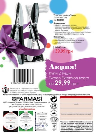 148
Тушь для ресниц Tween
Extension, 18 г
код 1301016
Черная тушь
невероятная длина и объем
равномерное распределение по ресницам
специальная кисточка предотвращает
склевание
39,99 грн
90,00 грн
Белая основа
эффект накладных ресниц
содержит микроволокна, которые придают
толщину ресницам и удлиняют их, наращи-
вая на кончиках
содержит комплекс керамидов, укрепляющих
ресницы и способствующих их росту
Компания FARMASI UKRAINE гарантирует,
что вся продукция произведена по новей-
шим технологиям и под тщательным кон-
тролем. Это свидетельствует о высоком ка-
честве продукции FARMASI. Вся продукция
сертифицирована в соответствии с действу-
ющим законодательством.
(ФИО)
(контактные данные (телефон, e-mail, др.))
ООО «Фармаси Украина», 03680, г. Киев, Столичное шоссе, 100
тел.: +38 (044) 303-90-87, (050) 339-51-51,
(067) 551-62-26, (067) 658-54-10, (067) 551-62-24
www.farmasi.ua
Часть средств, собранных от продажи
продуктов этого каталога, будет направлена
на помощь детским домам Украины!
Компания оставляет за собой право менять цены на все представленные товары в период действия каталога.
Акция!
Купи 2 туши
Tween Extension всего
по 29,99 грн!2 000000 000169
 