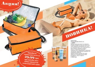 2 3
НОВИНКА!
Термосумка
Размер (ДхШхВ) 30х15х13 см
код 000528
89,00 грн
Удобная термосумка просто не заменима
во время походов на пляж или пикник, она
станет надежной помощницей тем, у кого
есть маленькие дети и тем, кому приходится
много времени проводить в дороге.
Фольга и термическая прослойка,
позволяют долго поддерживать стабильную
температуру, предотвращая нагревание или
охлаждение продуктов.
Удобный размер позволяет без труда
поместить в литровую бутылку воды,
бутерброды, овощи и фрукты.
3
Акция!
Приобретитермосумку всего за
29,99 грн
при покупке двухлюбых продуктовсолнезащитной серии
 