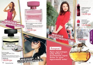 62 63
Женская туалетная вода Incentive*
50 мл, код 1107054
Модный вечерний парфюм для настоящей кокетки!
Оригинальное сочетание свежих нот клементина и
лимона дополнено сладкой ванилью и мускусом.
149,99 грн
180,00 грн
62 63
* Инсентив
EDTWoman
Аромат для элегантной, уверенной в себе женщины.
Гармоничное переплетение цитрусовых и древесных нот,
дополненных нотами пряностей и белым мускусом.
Туалетная вода
Incentive Black Pearl*, 50 мл
код 1107146
149,99 грн
220,00 грн
* Инсентив Блэк Перл
Парфюмированный
дезодорант-спрей
Reina
150 мл, код 1107019
32,99 грн
45,00 грн
Шариковый
дезодорант Reina
50 мл, код 1107049
25,99 грн
35,00 грн
Женская туалетная
вода Reina*
70 мл, код 1107040
Туалетная вода для современной
бизнес-леди. Оригинальное
сочетание сладких нот персика и
жимолости со свежим ароматом
лимона и пряными нотами специй.
159,99 грн
240,00 грн
* Реина
Акция!
Купи туалетную
воду Reina и
дезодорант-спрей
Reina по цене
туалетной воды!
игривости!
магия
восхищения!магия
уверенности!
магия
 