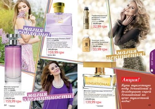 64 65
Женская туалетная
вода Amazing*
85 мл, код 1107041
Amazing – аромат для истинной леди!
Свежие ноты апельсина гармонично
дополнены мягким ароматом ванили,
жасмина и пачули.
159,99 грн
240,00 грн
* Эмэйзинг
EDTWoman
* Шутерс Данс
Женственный и сексуальный аромат.
В основе аромата сплелись свежие
нотки мяты и пряный аромат гвоздики.
Дополняют композицию – цветочные
ноты розы, листьев каладиума и ветивера.
Туалетная вода Shooters Dans*
100 мл, код 1107152
159,99 грн
245,00 грн
Женская туалетная вода Sensational *
50 мл, код 1107039
Яркая и манящая, как звезда на ночном небосводе…
Туалетная вода Sensational – это вечерний аромат для
изысканной, романтичной и тонкой натуры.
139,99 грн
220,00 грн
Парфюмированный
дезодорант-спрей
Sensational
150 мл, код 1107020
32,99 грн
50,00 грн
Тальк для тела с
ароматом Sensational
110 г, код 1119018
33,99 грн
56,00 грн
* Сенсешнл64 65
элегантности!магия
соблазна!
магия
искушения!магия
Акция!
Купи туалетную
воду Sensational и
дезодорант-спрей
Sensaitoinal по
цене туалетной
воды!
 