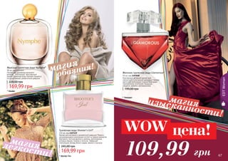 66 67
EDTWoman
66 67
Женская туалетная вода Glamorous*
50 мл, код 1107038
Изысканный, вечерний аромат для
элегантной и утонченной женщины! Нежная
цветочная композиция создана благодаря
гармоничному сочетанию ландыша,
нарцисса, ванили и флердоранжа.
199,00 грн
* Гламурус
Аромат для активной и динамичной девушки! Яркая и
запоминающаяся композиция состоит из свежих ароматов
бергамота, листьев фиалки и малины, дополненных
розовым перцем, пионом и лотосом. Завершает
композицию аккорд белого кедра, ванили и мускуса.
Туалетная вода Shooter's Girl*
100 мл, код 1107149
169,99 грн
245,00 грн
* Шутерс Гел
Женская туалетная вода Nymphe*
90 мл, код 1107053
Легкая, как дуновение весеннего
ветерка… Утонченный, женственный
аромат туалетной воды Nymphe придётся
по душе нежной, романтичной девушке.
169,99 грн
220,00 грн
* Нимфа
обаяния!магия
изысканности!
магия
легкости!
магия
109,99 грн
WOW цена!
 