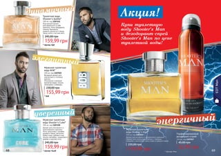 68 69
Мужская туалетная
вода BOB*
100 мл, код 1107022
Вечерний аромат для
элегантных и стильных
мужчин.
Утонченное сочетание
ароматов кедра, пачули,
смородины и лаванды.
155,99 грн
230,00 грн
68 69
* Боб
Мужская туалетная
вода Shooter’s Man*
100 мл, код 1107052
Аромат для активного и динамичного мужчины!
Свежие ноты апельсина сплелись с пряными
специями, а дополняют ноты сливы и грецкого ореха.
159,99 грн
235,00 грн
Парфюмированный
дезодорант-спрей
150 мл, код 1107057
32,99 грн
45,00 грн
Аромат для утонченного и
многогранного мужчины.
Ноты цитрусовых, шалфея,
розового перца, магнолии,
бобов тонка, дубового мха,
пачули, ветивера, сандалового
дерева и морские ноты.
Мужская туалетная
вода Shooter's Cube*
100 мл, код 1107150
159,99 грн
245,00 грн
* Шутерс Мэн
* Шутерс Куб
EDTMan
* Шутерс Кьюб
элегантный
энергичныйуверенный
динамичный
159,99 грн
245,00 грн
Изысканный аромат
для уверенного в себе
мужчины. Ноты мандарина,
лимона, бергамота,
кунжута, душистого перца,
перца чили и листьев мате.
Туалетная вода
Shooter's Qubbe*
100 мл, код 1107151
Акция!
Купи туалетную
воду Shooter's Man
и дезодорант-спрей
Shooter's Man по цене
туалетной воды!
 