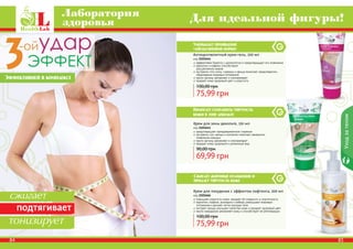 Крем для похудения с эффектом лифтинга, 200 мл
код 2101666
повышает упругость кожи, придает ей гладкость и эластичность
карнитин, кофеин, розмарин и имбирь уменьшают жировые
отложения и делают четче контуры тела
экстракт хвоща улучшает свойства кожи и придает здоровый цвет
масло макадамии увлажняет кожу и способствует ее регенерации
75,99 грн
100,00 грн
Крем для зоны декольте, 150 мл
код 2101641
предотвращает преждевременное старение
экстракты сои, хвоща и коллаген помогают замедлить
появление морщин
масло арганы увлажняет и омолаживает
придает коже здоровый и ухоженный вид
69,99 грн
90,00 грн
Антицеллюлитный крем-гель, 200 мл
код 2101644
эффективно борется с целлюлитом и предотвращает его появление
карнитин и кофеин способствуют
	 расщеплению жиров
экстракты готу колы, гуараны и хвоща помогают предотвратить
образование жировых отложений
масло арганы увлажняет и омолаживает
придает коже здоровый цвет и упругость
75,99 грн
100,00 грн
Сжигает жировые отложения и
придает упругость коже
84 85
Уходзателом
Лаборатория
здоровья Для идеальной фигуры!
Уменьшает проявление
«апельсиновой корки»
Помогает сохранить упругость
кожи в зоне декольте
сжигает
подтягивает
тонизирует
Эффективней в комплексе
 