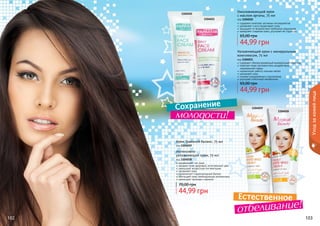 102 103
Увлажняющий крем с минеральным
комплексом, 75 мл
код 1104011
содержит сбалансированный минеральный комплекс
помогает коже противостоять воздействию
окружающей среды
нормализует работу сальных желез
увлажняет кожу
снимает раздражение и воспаление
улучшает клеточный метаболизм
44,99 грн
65,00 грн
Омолаживающий крем
с маслом арганы, 75 мл
код 1104010
содержит комплекс активных ингредиентов
увлажняет и восстанавливает кожу
защищает от воздействия свободных радикалов
замедляет старение кожи, улучшает ее структуру
44,99 грн
65,00 грн
102 103
Крем Травяной баланс, 75 мл
код 1104019
выравнивает тон лица
придает коже здоровый, естественный цвет
уменьшает возрастную пигментацию
увлажняет кожу
нормализует гидролипидный баланс
обогащает кожу необходимыми витаминами
уменьшает признаки старения
44,99 грн
70,00 грн
Интенсивно
увлажняющий крем, 75 мл
код 1104018
1104011
1104018
1104019 1104010
Уходзакожейлица
Естественное
отбеливание!
Сохранение
молодости!
1104019
1104018
 