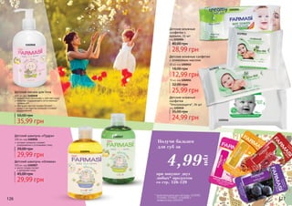 126 127126 127
масло оливки питает
и увлажняет кожу
Детский шампунь «Оливка»
300 мл, код 1102057
29,99 грн
45,00 грн
1102058
Детский шампунь «Пудра»
300 мл, код 1102056
29,99 грн
39,00 грн
экстракт ромашки снимает
раздражение и успокаивает кожу
Детский лосьон для тела
300 мл, код 1102058
35,99 грн
50,00 грн
эффективно увлажняет и смягчает кожу
помогает поддерживать естественный
уровень pH
обогащен маслом оливки (питает
кожу) и экстрактом ромашки (снимает
раздражение)
1202010
1119011
1102057
1102056
1119012
1202004
Детские влажные
салфетки с
кремом, 72 шт
код 1202004
28,99 грн
40,00 грн
Детские влажные
салфетки
"Ультразащита", 70 шт
код 1202010
24,99 грн
35,00 грн
Детские влажные салфетки
с оливковым маслом
12,99 грн
18,00 грн
20 шт, код 1202012
25,99 грн
32,00 грн
70 шт, код 1202011
Получи бальзам
для губ за
грн
4,99
при покупке двух
любых* продуктов
со стр. 126-129
* кроме бальзамов для губ (коды 1110005,
1110006, 1110007, 1110008) и
салфеток (код 1202012)
 