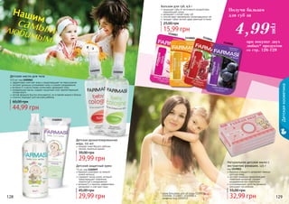 128 129
1102059
1110007
1110005 1110006
1110008
11020021102001
1102061
128 129
бережно ухаживает за нежной
кожей малыша
содержит оксид цинка, который
предотвращает появление
опрелостей и раздражений
витамин Е и ланолин эффективно
увлажняют и смягчают кожу
29,99 грн
45,00 грн
Детский защитный крем
75 мл, код 1102059
Детское масло для тела
115 мл, код 1102061
44,99 грн
60,00 грн
эффективно смягчает кожу и предотвращает ее пересыхание
экстракт ромашки успокаивает кожу и снимает раздражения
витамин Е и масло оливы интенсивно увлажняют кожу
минеральные масла, создают защитный слой, препятствующий
потере влаги
легкая формула быстро впитывается, не оставляя жирного блеска
отлично подходит для массажа ребенка
Детская ароматизированная
вода, 115 мл
придает коже Вашего ребенка
легкий, приятный аромат
29,99 грн
39,00 грн
Детскаякосметика
Натуральное детское мыло с
экстрактом ромашки, 125 г
код 1119011
бережно очищает и увлажняет нежную
детскую кожу
экстракт ромашки предотвращает
появление аллергий, снимает
раздражение при опрелостях
успокаивающие свойства ромашки
улучшают сон ребенка
32,99 грн
55,00 грн
15,99 грн
25,00 грн
Бальзам для губ, 4,6 г
защищает губы от негативного воздействия
окружающей среды
увлажняет и питает кожу губ
способствует заживлению потрескавшихся губ
придает губам легкий, едва заметный оттенок
при покупке двух
любых* продуктов
со стр. 126-129
Получи бальзам
для губ заНашим
самымлюбимым!
грн
4,99
* кроме бальзамов для губ (коды 1110005,
1110006, 1110007, 1110008) и
салфеток (код 1202012)
 