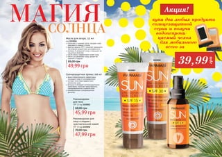 12 1312
водостойкая формула эффективно
защищает кожу от ультрафиолета
экстракт алое вера эффективно
увлажняет кожу
витамин Е обладает антиоксидантными
свойствами, помогает предотвратить
преждевременное старение кожи
инновационные солнцезащитные
фильтры
Солнцезащитные кремы, 100 мл
47,99 грн
70,00 грн
Рекомендован для
лица и людям с
чувствительной кожей
SPF 30 код 1115012
45,99 грн
68,00 грн
Рекомендован
для тела
SPF 15 код 1115013
1115012
1115013
улучшает и ускоряет загар, придает коже
красивый и ровный оттенок
фактор защиты SPF 6 помогает уменьшить
негативное воздействие ультрафиолета
витамин Е увлажняет кожу и повышает ее
защитные свойства
масло кокоса эффективно питает кожу
масло ши увлажняет кожу, делает ее
нежной и гладкой
49,99 грн
85,00 грн
Масло для загара, 115 мл
код 1115014
12 13
купи два любых продукта
солнцезащитной
серии и получи
водонепрони-
цаемый чехол
для мобильного
всего за
Акция!
39,99
грн
1115014
Магиясолнца
 