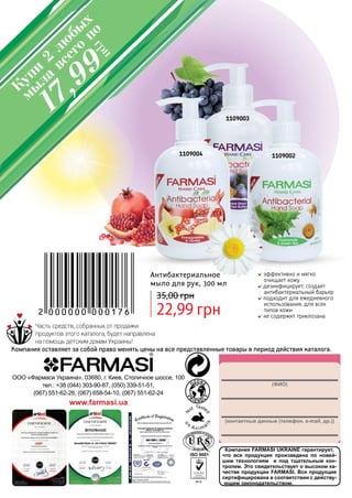 148
Компания FARMASI UKRAINE гарантирует,
что вся продукция произведена по новей-
шим технологиям и под тщательным кон-
тролем. Это свидетельствует о высоком ка-
честве продукции FARMASI. Вся продукция
сертифицирована в соответствии с действу-
ющим законодательством.
(ФИО)
(контактные данные (телефон, e-mail, др.))
ООО «Фармаси Украина», 03680, г. Киев, Столичное шоссе, 100
тел.: +38 (044) 303-90-87, (050) 339-51-51,
(067) 551-62-26, (067) 658-54-10, (067) 551-62-24
www.farmasi.ua
Часть средств, собранных от продажи
продуктов этого каталога, будет направлена
на помощь детским домам Украины!
Компания оставляет за собой право менять цены на все представленные товары в период действия каталога.
эффективно и мягко
очищает кожу
дезинфицирует, создает
антибактериальный барьер
подходит для ежедневного
использования, для всех
типов кожи
не содержит триклозана
Антибактериальное
мыло для рук, 300 мл
22,99 грн
35,00 грн
1109004
1109003
1109002
Купи
2
лю
бы
х
мы
ла
всего
по
грн
17,99
 