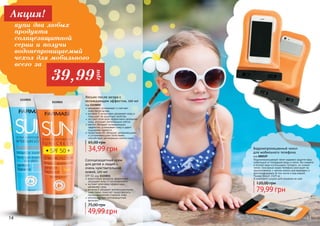 14 15
увлажняет, успокаивает и смягчает
	 кожу после загара
витамин Е интенсивно увлажняет кожу и
повышает ее защитные свойства
экстракт алое вера эффективно увлажняет
кожу, улучшает регенерацию клеток
ментол обладает охлаждающим
эффектом, успокаивает кожу и дарит
ощущение свежести
провитамин В5 обладает увлажняющими
и успокаивающими свойствами,
способствует регенерации клеток кожи.
34,99 грн
65,00 грн
Лосьон после загара с
охлаждающим эффектом, 100 мл
код 1115015
Водонепроницаемый чехол надежно защитит ваш
мобильный от попадания воды и песка. Вы сможете
в полной мере использовать телефон, не снимая
чехла. Сенсорный экран телефона реагирует на
прикосновения, с чехлом можно разговаривать и
фотографировать (в том числе и под водой).
Размер (ВхШ): 15х9 см
В комплекте шнурок для ношения на шее.
79,99 грн
120,00 грн
Водонепроницаемый чехол
для мобильного телефона
код 000529
1115015
водостойкая формула эффективно
защищает кожу от ультрафиолета
экстракт алое вера эффективно
увлажняет кожу
витамин Е обладает антиоксидантными
свойствами, помогает предотвратить
преждевременное старение кожи
инновационные солнцезащитные
фильтры
Солнцезащитный крем
для детей и людей с
очень чувствительной
кожей, 100 мл
SPF 50, код 1115011
49,99 грн
75,00 грн
1115011
14 15
купи два любых
продукта
солнцезащитной
серии и получи
водонепроницаемый
чехол для мобильного
всего за
Акция!
39,99
грн
 