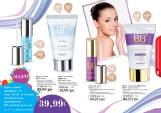 20 2120 21
1104058
светлый
1104059
темный
1104067
светлый
1104068
темный
1104065
светлый
1104066
темный
1104073
светлый
1104074
темный
Крем с тональным эффектом
BB Plus Cream, 50 мл
84,99 грн
120,00 грн 7 ББ
обеспечивает комплексный уход за кожей и
ровный тон
содержит гиалуроновую кислоту
способствующую уменьшению морщин
Крем под глаза
BB Plus, 2 мл
94,99 грн
170,00 грн 7,8 ББ
обеспечивает эффективный уход за кожей
вокруг глаз
содержит гиалуроновую кислоту
способствующую уменьшению морщинок
Крем с тональным
эффектом
BB Cream, 50 мл
59,99 грн
80,00 грн 5 ББ
ровный тон и уход за кожей
корректирует дефекты кожи и
защищает ее от ультрафиолета
Декоративнаякосметика
Купи любой
продукт* со
стр. 18-21 и получи
возможность
приобрести
ВВ помаду всего за 39,99
грн
3.3 ББ
Крем под глаза
BB 5в1, 2 мл
89,99 грн
155,00 грн 7,5 ББ
уменьшает и корректирует
темные круги под глазами
защищает кожу от негативного
воздействия окружающей среды
*Кроме ВВ помады (1303451, 1303452, 1303453)
 