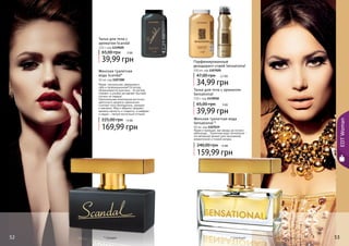 52 5352 53
Тальк для тела с
ароматом Scandal
110 г, код 1119020
39,99 грн
65,00 грн 3 ББ
* Сенсешнл* Скандал
EDTWoman
Яркая, сексуальная, уверенная в
себе и провокационная! Ей вслед
оборачиваются мужчины… Ее взгляд
пленяет, а улыбка заставляет быстрее
стучать их сердца!
Оригинальная композиция восточно-
цветочного аромата гармонично
сочетает ноты белладонны, орхидеи
и жасмина. Мед и абрикос придают
аромату мягкость и сладость, а шафран
и ладан – легкий восточный оттенок.
Женская туалетная
вода Scandal*
50 мл, код 1107200
169,99 грн
225,00 грн 14 ББ
Парфюмированный
дезодорант-спрей Sensational
150 мл, код 1107020
34,99 грн
47,00 грн 2,7 ББ
Тальк для тела с ароматом
Sensational
110 г, код 1119018
39,99 грн
65,00 грн 3 ББ
Женская туалетная вода
Sensational *
50 мл, код 1107039
Яркая и манящая, как звезда на ночном
небосводе… Туалетная вода Sensational –
это вечерний аромат для изысканной,
романтичной и тонкой натуры.
159,99 грн
240,00 грн 13 ББ
 