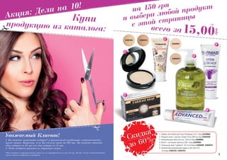 4 54 5
на 150 грн
и выбери любой продукт
с этой страницыАкция: Дели на 10!
продукцию из каталога:
Уважаемый Клиент!
1. Вы можете заказывать подарки* в произвольной комбинации соответственно
сумме заказа. Например, если Вы сделали заказ на 300 грн, Вы можете заказать
один подарок за 30 грн или два подарка по 15 грн.
2. Коды подарков указаны на страницах акции.
*Под подарком подразумевается право на его приобретение по цене 15 грн, 30 грн, 45 грн соответственно
сумме заказа и выбранного продукта.
Купи
1103110
13023531302351
1104069
1104071
Скидка
до 60%
15,00
грн
всего за
1 ББ
1. Зубная паста Advanced Care Toothpaste 112 г (код 1113006)
2. Жидкое мыло с маслом оливки O’liva 300 мл (код 1103110)
3. Увлажняющий крем для ног, 100 мл (код 1106006)
4. Мыло с частицами жемчуга 100 г (код 1119026)
5. Тональный крем “Ladybird”, 25 мл (оттенки 1104069, 1104071)
6. Компактная минеральная пудра Lucky Face 14г
(оттенки 1302351, 1302353)
 