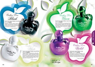 64 65
EDTWoman
Туалетная вода Endless Love Green
30 мл, код 1107035
Аромат для веселой и жизнерадостной де-
вушки, которая согревает мир своей улыб-
кой! Парфюмеры соединили пять сортов роз,
дополнив их мягкими ананасовыми нотками,
чтобы подарить Вам уникальный и незабы-
ваемый аромат!
* Эндлес Лав Грин
* Эндлес Лав Вайлет
64 65
Туалетная вода Endless Love White*
30 мл, код 1107032
Свежий, нежный, романтичный и очень жен-
ственный аромат, который заставляет быстрее
биться мужские сердца. Изысканный аромат
королевского цветка дополняют мягкие ноты
ванили, а сандаловое дерево придает аромату
легкий восточный акцент. Для девушки, кото-
рой хочется оглянуться вслед…
* Эндлес Лав Вайт
Endless Love
White
Endless Love
Violet
Endless Love
Green
* Эндлес Лав Блэк
Туалетная вода Endless Love Black*
30 мл, код 1107034
Заводной и дерзкий аромат сделает Вас
звездой любой вечеринки. Медовый аромат
ханибуша дополнен цветочной композици-
ей. Ноты ванили и мускуса придают аромату
изысканность и неповторимость.
Endless Love
Black
Туалетная вода Endless Love
Violet* 30 мл, код 1107101
Оригинальный восточно-древесный аро-
мат придаст таинственность и загадочность
Вашему образу. Нежный жасмин гармонично
сочетается с теплыми древесными нотами, а
дополняют композицию легкие ноты амбры.
100,00 грн
59,99 грн
Любая вода за
5 ББ
 
