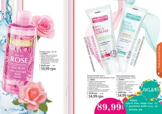 76 7776 77
1104011
1104010
Омолаживающий крем
с маслом арганы, 75 мл
код 1104010
содержит комплекс активных
ингредиентов
увлажняет и восстанавливает кожу
защищает от воздействия
свободных радикалов
замедляет старение кожи,
улучшает ее структуру
54,99 грн
70,00 грн 4,5 ББ
Увлажняющий крем с
минеральным комплексом, 75 мл
код 1104011
содержит сбалансированный
минеральный комплекс
помогает коже противостоять
воздействию окружающей среды
нормализует работу сальных желез
увлажняет кожу
снимает раздражение и воспаление
улучшает клеточный метаболизм
54,99 грн
70,00 грн 4,5 ББ
МИНЕРАЛЬНЫЙ
КОМПЛЕКС
ЕСТЕСТВЕННОЕУВЛАЖНЕНИЕ
МАСЛОAРГАНЫ
СОХРАНЕНИЕМОЛОДОСТИ
Купи
крем для лица (стр. 77)
+ розовая вода (стр. 76)
89,99
грн
7,5 ББ
всего за
Уходзакожейлица
Розовая вода, 225 мл
код 1103167
100% натуральное средство
бережно снимает макияж и
удаляет загрязнения
эффективно увлажняет кожу и
предотвращает потерю влаги
освежает кожу и способствует
ее обновлению
59,99 грн
85,00 грн 5 ББ
 