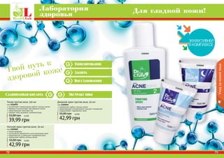 78 7978 7978 79
Тонизирование
Защита
Восстановление
Уходзакожейлица
78
Экстракт ивыСалициловая кислота
Лаборатория
здоровья Для гладкой кожи!
1104055
1104056
1104062
Тоник против акне, 150 мл
код 1104055
способствует нормализации работы сальных желез
бережно отшелушивает ороговевшие клетки
предотвращает закупорку пор
придает коже здоровый, ухоженный вид
39,99 грн
52,00 грн 3,3 ББ
Ночной крем против акне, 50 мл
код 1104062
легкая формула
интенсивное увлажнение и восстановление кожи
предотвратить и уменьшает проявления акне
нормализует работу сальных желез
42,99 грн
55,00 грн 3,6 ББ
Дневной крем против акне, 50 мл
код 1104056
нормализует работу сальных желез
предотвращает возникновение прыщей и комедонов
поддерживает гидробаланс кожи
42,99 грн
55,00 грн 3,6 ББ
Твой путь к
здоровой коже
 