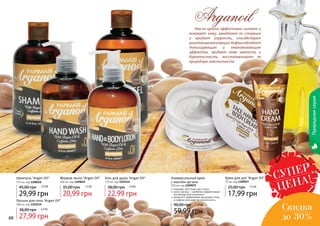 88 8988 89
Природнаясерия
Масло арганы эффективно питает и
освежает кожу, замедляет ее старение
и придает упругость, способствует
разглаживаниюморщин.Кофеинобладает
тонизирующим и омолаживающим
эффектом, придает коже мягкость и
бархатистость, восстанавливает ее
природную эластичность.
Arganoil
Шампунь "Argan Oil"
375 мл, код 1108116
29,99 грн
45,00 грн 2,5 ББ
Жидкое мыло "Argan Oil"
300 мл, код 1109049
20,99 грн
35,00 грн 1,7 ББ
Гель для душа "Argan Oil"
375 мл, код 1103114
22,99 грн
38,00 грн 1,9 ББ
Крем для рук "Argan Oil"
75 мл, код 1109057
17,99 грн
25,00 грн 1,5 ББ
Лосьон для тела "Argan Oil"
300 мл, код 1103119
27,99 грн
38,00 грн 2,3 ББ
Универсальный крем
с маслом арганы
250 мл, код 1109079
59,99 грн
90,00 грн 5 ББ
подходит для лица, рук и тела
масло арганы – наиболее эффективный
антивозрастной компонент
витамин Е эффективно защищает кожу,
а кофеин улучшает ее эластичность
СУПЕР
ЦЕНА!
Скидка
до 30%
 