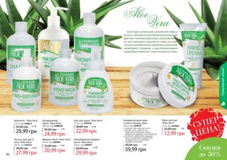 92 9392 93
Природнаясерия
Алое вера интенсивно увлажняет кожу и
волосы, обладает антибактериальным эф-
фектом. Антиоксидантные свойства бело-
го чая помогают защитить кожу от нега-
тивного воздействия свободных радикалов,
замедляют старение и восстанавливают
природную мягкость и эластичность кожи.
Aloe
Vera
Шампунь "Aloe Vera"
375 мл, код 1108117
29,99 грн
45,00 грн 2,5 ББ
Кондиционер
волос "Aloe Vera"
300 мл, код 1108122
24,99 грн
45,00 грн 2 ББ
Крем для рук
"Aloe Vera"
75 мл, код 1109060
12,99 грн
25,00 грн 1 ББ
Лосьон для рук и
тела "Aloe Vera"
300 мл, код 1103123
27,99 грн
38,00 грн 2,3 ББ
Гель для душа "Aloe Vera"
375 мл, код 1103124
22,99 грн
38,00 грн 1,9 ББ
Жидкое мыло "Aloe Vera"
300 мл, код 1109058
20,99 грн
35,00 грн 1,7 ББ
Универсальный крем
с алое и белым чаем
250 мл, код 1109078
59,99 грн
90,00 грн 5 ББ
подходит для лица, рук и тела
экстракт алое и белого чая
эффективно увлажняют кожи и
придают ей здоровый, ухоженный вид
витамин Е эффективно защищает
кожу от негативного воздействия
ултрафиолета и способствует
выработке коллагена
Пенообразное жидкое
мыло "Aloe Vera"
300 мл, код 1109059
29,99 грн
48,00 грн 2,5 ББ
СУПЕР
ЦЕНА!
Скидка
до 30%
 