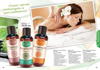 98 99
Обогащено:
экстрактом алое вера (увлажняет и
питает кожу, придает ей мягкости)
маслом оливы (питает кожу,
замедляет ее старение)
маслом жожоба (улучшает общее
состояние кожи, придает ей
здоровый, ухоженный вид)
витамином Е (обладает
антиоксидантными свойствами)
маслом абрикосовых косточек
(придает оригинальный аромат)
Масло для
аюрведического массажа
150 мл, код 1103144
Обогащено:
розмарином (обладает
антиоксидантными свойствами)
пенником луговым (защищает
от негативного воздействия
ультрафиолета, замедляет
старение кожи)
маслом черного тмина (интенсивно
увлажняет кожу, способствует
поддержанию гидробаланса кожи)
маслом сладкого миндаля (богато
витаминами, минералами и
протеином)
витамином Е (обладает
антиоксидантными свойствами)
Масло для тантрического
массажа
150 мл, код 1103145 Обогащено:
экстрактом косточек грейпфрута
(имеет антибактериалные свойства)
экстрактом овса (восстанавливает
кожу, придает ей мягкость)
маслом календулы (восстанавливает
поврежденную кожу)
витамином Е (обладает
антиоксидантными свойствами)
маслом иланг-иланга (приятный
аромат помогает избавиться от
негативных эмоций)
Аромамасло для массажа
150 мл, код 1103146
49,99 грн
65,00 грн
Любое масло
4 ББ
98 99
Самое время
отдохнуть и
расслабиться!
Уходзателом
4 ББ
 