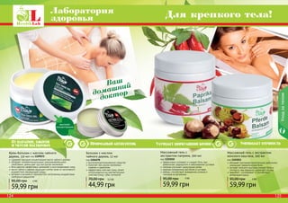 124 125124 125
Лаборатория
здоровья Для крепкого тела!
обладает противовоспалительным действием,
уменьшает ревматические боли
экстракт конского каштана снимает боль и
отечность при варикозе, укрепляет сосуды
зверобой – успокаивает и способствует
релаксации мышц
Массажный гель с экстрактом
конского каштана, 500 мл
код 1103011
59,99 грн
95,00 грн 5 ББ
Природный антисептикОт царапин, ожогов
и укусов насекомых
Бальзам с маслом
чайного дерева, 12 мл
код 1104078
высококонцентрированное средство
помогает при укусах насекомых,
порезах и царапинах
эффективно смягчает кожу, может
использоваться на чувствительных
участках (лицо, губы, кутикула)
44,99 грн
70,00 грн 3,5 ББ
Крем-бальзам с маслом чайного
дерева, 110 мл код 1109072
содержит высокую концентрацию масла чайного дерева
обладает антибактериальными, ранозаживляющими
свойствами, уменьшает зуд при укусах насекомых
бета каротин эффективно увлажняет и восстанавливает кожу
масло чайного дерева защищает клетки кожи от негативного
воздействия окружающей среды
ретинол и витамин Е противостоят негативному воздействию
свободных радикалов
59,99 грн
95,00 грн 5 ББ
высокая
концентрация
Ваш
домашний
доктор
Улучшает циркуляцию крови Уменьшает отечность
Уходзателом
эффективно согревает и снимает боль при
ревматизме, радикулите и заболеваниях суставов
паприка улучшает циркуляцию крови
крапива незаменима при болях в суставах
имбирь способствует выведению шлаков и
токсинов из организма
Массажный гель с
экстрактом паприки, 500 мл
код 1103010
59,99 грн
95,00 грн 5 ББ
 