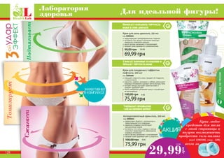 126 127
Уходзателом
Помогает сохранить упругость
кожи в зоне декольте
Сжигает жировые отложения и
придает упругость коже
Уменьшает проявление
«апельсиновой корки»
Антицеллюлитный крем-гель, 200 мл
код 2101644
эффективно борется с целлюлитом и
предотвращает его появление
карнитин и кофеин способствуют
	 расщеплению жиров
экстракты готу колы, гуараны и хвоща
помогают предотвратить образование
жировых отложений
масло арганы увлажняет и омолаживает
придает коже здоровый цвет и упругость
75,99 грн
100,00 грн 6 ББ
Крем для зоны декольте, 150 мл
код 2101641
предотвращает преждевременное старение
экстракты сои, хвоща и коллаген помогают
замедлить появление морщин
масло арганы увлажняет и омолаживает
придает коже здоровый и ухоженный вид
69,99 грн
90,00 грн 5,8 ББ
Крем для похудения с эффектом
лифтинга, 200 мл
код 2101666
повышает упругость кожи, придает ей гладкость
и эластичность
карнитин, кофеин, розмарин и имбирь уменьшают
жировые отложения и делают четче контуры тела
экстракт хвоща улучшает свойства кожи и
придает здоровый цвет
масло макадамии увлажняет кожу и способствует
ее регенерации
75,99 грн
100,00 грн 6 ББ
126 127
Лаборатория
здоровья Для идеальной фигуры!
СжигаетПодтягивает
Тонизирует
29,99
грн
2,5 ББ всего за
Купи любое
средство для тела
с этой страницы и
получи возможность
пробрести соль-пилинг
(код 1103166, стр. 129)
2101641
2101666
2101644
 