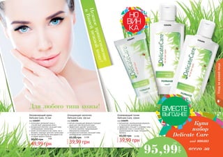 14 15
интенсивно увлажняет кожу и
способствует удержанию влаги
витаминный комплекс насыщает кожу
необходимыми элементами
может использоваться как утром, так и
вечером, подходит для всех типов кожи
легкая текстура быстро впитывается не
оставляя жирного блеска
Увлажняющий крем
Delicate Care, 75 мл
код 1104097
49,99 грн
80,00 грн 4 ББ
мягкая очищающая формула подходит
даже для чувствительной кожи
эффективно удаляет загрязнения
и остатки макияжа, предотвращает
образование комедонов
питательный комплекс насыщает кожу
необходимыми элементами.
Очищающее молочко
Delicate Care, 150 мл
код 1104096
39,99 грн
65,00 грн 3,3 ББ
деликатная, инновационная формула
и технология производства
эффективно очищает и освежает кожу
увлажняет кожу и способствует
нормализации ее гидро-липидного
баланса
Освежающий тоник
Delicate Care, 150мл
код 1104095
39,99 грн
65,00 грн 3,3 ББ
14 15
Купи
набор
Delicate Care
код 000403
95,99
грн
8 ББ
всего за
Нежноеприкосновение
кВашейнежнойкоже!
Для любого типа кожы!
Уходзакожейлица
1104095
1104096
1104097
 