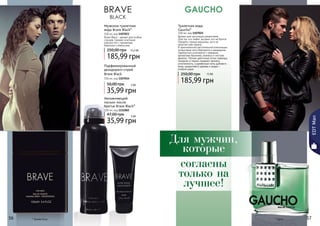 Туалетная вода 
Gaucho* 
100 мл, код 1107025 
Аромат для настоящих романтиков. 
Для тех, кто любит экстрим, кто не боится 
покорять горные вершины, кого не 
напугает рев океана… 
В оригинальной растительной композиции 
цитрусовые ноты бергамота и мандарина 
гармонично сочетаются с нежными 
ароматами базилика, ананаса и листьев 
фиалки. Легкие цветочные нотки лаванды, 
гвоздики и герани придают аромату 
утонченность, а древесные ноты дубового 
моха, сандалового дерева и кедра – 
особый шарм. 
250,00 грн 15 ББ 
185,99 грн 
Мужская туалетная 
вода Brave Black* 
100 мл, код 1107023 
Brave Black – аромат для особых 
случаев. Свежее сочетание 
морских нот с ароматами 
базилика и апельсина. 
250,00 грн 15,5 ББ 
185,99 грн 
5566 * Брейв Блэк 
5577 
Увлажняющий 
лосьон после 
бритья Brave Black* 
100 мл, код 1111002 
47,00 грн 3 ББ 
35,99 грн 
* Гаучо 
EDT Man 
Парфюмированный 
дезодорант-спрей 
Brave Black 
150 мл, код 1107014 
50,00 грн 3 бб 
35,99 грн 
Для мужчин, 
которые 
согласны 
только на 
лучшее! 
 
