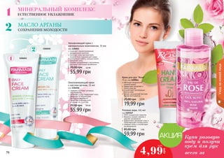 МИНЕРАЛЬНЫЙ КОМПЛЕКС 
ЕСТЕСТВЕННОЕ УВЛАЖНЕНИЕ 
МАСЛО AРГАНЫ 
СОХРАНЕНИЕ МОЛОДОСТИ 
1104011 
1104010 
Увлажняющий крем с 
минеральным комплексом, 75 мл 
код 1104011 
содержит сбалансированный 
минеральный комплекс 
помогает коже противостоять 
воздействию окружающей среды 
нормализует работу сальных желез 
увлажняет кожу 
снимает раздражение и воспаление 
улучшает клеточный метаболизм 
70,00 грн 4,6 ББ 
55,99 грн 
Омолаживающий крем 
с маслом арганы, 75 мл 
код 1104010 
содержит комплекс активных 
ингредиентов 
увлажняет и восстанавливает кожу 
защищает от воздействия 
свободных радикалов 
замедляет старение кожи, 
улучшает ее структуру 
70,00 грн 4,6 ББ 
55,99 грн 
Крем для рук "Rose" 
75 мл, код 1109064 
обогащен натуральной 
розовой водой 
эффективно увлажняет и 
питает кожу рук 
способствует регенерации 
клеток кожи 
легкая, насыщенная текстура 
быстро впитывается 
25,00 грн 1,6 бб 
19,99 грн 
0,5 ББ 
7766 7777 
Уход за кожей лица 
Розовая вода, 225 мл 
код 1103167 
100% натуральное средство 
бережно снимает макияж и 
удаляет загрязнения 
эффективно увлажняет кожу и 
предотвращает потерю влаги 
освежает кожу и способствует 
ее обновлению 
85,00 грн 5 ББ 
59,99 грн 
Купи розовую 
воду и получи 
крем для рук 
4,99 всего за 
грн 
 