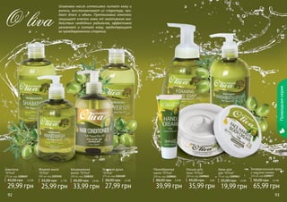 92 93 
Природная серия 
Гель для душа 
"O’liva" 
375 мл, код 1103109 
38,00 грн 2,3 ББ 
27,99 грн 
Жидкое мыло 
"O’liva" 
300 мл, код 1103110 
35,00 грн 2,1 ББ 
25,99 грн 
Шампунь 
"O’liva" 
375 мл, код 1108107 
45,00 грн 2,5 ББ 
29,99 грн 
Крем для 
рук "O’liva" 
75 мл, код 1109043 
25,00 грн 1,6 ББ 
19,99 грн 
Кондиционер 
волос "O’liva" 
300 мл, код 1108121 
45,00 грн 2 ,8 ББ 
33,99 грн 
Лосьон для 
тела "O’liva" 
300 мл, код 1109022 
45,00 грн 3 ББ 
35,99 грн 
Универсальный крем 
с маслом оливы 
250 мл, код 1109077 
90,00 грн 5,5 ББ 
65,99 грн 
Пенообразное 
мыло "O’liva" 
300 мл, код 1109045 
48,00 грн 3,3 ББ 
39,99 грн 
Оливковое масло интенсивно питает кожу и 
волосы, восстанавливает их структуру, при- 
дает блеск и объем. Протеиновый комплекс 
защищает клетки кожи от негативного воз- 
действия свободных радикалов, эффективно 
увлажняет и питает кожу, предотвращает 
ее преждевременное старение. O’liva 
 