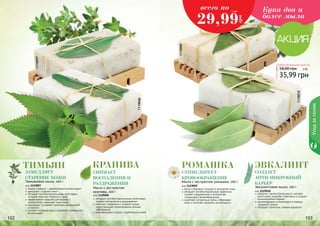 1119009 
Купи два и 
более мыла 
Любое натуральное мыло за 
58,00 грн 3 ББ 
35,99 грн 
1119010 
Уход за телом 
1119007 
1119008 
2,5 ББ всего по 
29,99 
грн 
Тимьян крапива ромашка Эвкалипт 
создает 
анти-микробный 
замедляет 
старение кожи 
Снимает 
стимулирует 
воспаления и 
кровообращение 
раздражения Мыло с экстрактом ромашки, 100 г 
Тимьяновое мыло, 100 г барьер 
код 1119007 
тимьян (чабрец) – эффективный антиоксидант 
замедляет старение кожи 
обладает антибактериальными свойствами, 
которые помогают бороться с акне 
эффективное средство для борьбы с 
целлюлитом, повышает тонус кожи 
тонизирует, устраняет симптомы хронической 
усталости 
снимает головную боль и помогает справиться с 
бессонницей 
Эвкалиптовое мыло, 100 г 
код 1119010 
содержит эвкалиптовое масло, которое 
уничтожает микробы и бактерии и создает 
антимикробный барьер 
рекомендовано использовать в период 
эпидемий гриппа 
обладает приятным, свежим ароматом 
Мыло с экстрактом 
крапивы, 100 г 
код 1119008 
обладает антибактериальными свойствами, 
снимает воспаления и раздражения 
помогает справиться с угревой сыпью, 
предотвращает возникновение кожных 
заболеваний 
рекомендовано людям с проблемной кожей 
код 1119009 
мягко и бережно очищает и увлажняет кожу 
обладает антибактериальным эффектом, 
снимает раздражения и воспаления, 
стимулирует кровообращение 
осветляет пигментные пятна, отбеливает 
кожу и помогает продлить ее молодость 
111000222 111000333 
 