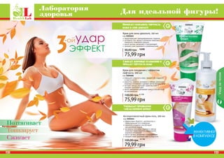 Лаборатория 
здоровья Для идеальной фигуры! 
Помогает сохранить упругость 
кожи в зоне декольте 
Крем для зоны декольте, 150 мл 
код 2101641 
предотвращает преждевременное старение 
экстракты сои, хвоща и коллаген помогают 
замедлить появление морщин 
масло арганы увлажняет и омолаживает 
придает коже здоровый и ухоженный вид 
90,00 грн 6,3 ББ 
5,8 ББ 
75,99 грн 
Сжигает жировые отложения и 
придает упругость коже 
Крем для похудения с эффектом 
лифтинга, 200 мл 
код 2101666 
повышает упругость кожи, придает ей гладкость 
и эластичность 
карнитин, кофеин, розмарин и имбирь уменьшают 
жировые отложения и делают четче контуры тела 
экстракт хвоща улучшает свойства кожи и 
придает здоровый цвет 
масло макадамии увлажняет кожу и способствует 
ее регенерации 
100,00 грн 6,3 ББ 
75,99 грн 
Уменьшает проявление 
«апельсиновой корки» 
2101641 
2101666 
2101644 
Антицеллюлитный крем-гель, 200 мл 
код 2101644 
эффективно борется с целлюлитом и 
предотвращает его появление 
карнитин и кофеин способствуют 
расщеплению жиров 
экстракты готу колы, гуараны и хвоща 
помогают предотвратить образование 
жировых отложений 
масло арганы увлажняет и омолаживает 
придает коже здоровый цвет и упругость 
100,00 грн 6,7 ББ 
79,99 грн 
Уход за телом 
Подтягивает 
Тонизирует 
Сжигает 
128 129 
1P2B8 1P2B9 
 