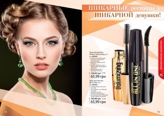 ШИКАРНЫЕ ресницы у 
ШИКАРНОЙ девушки! 
Тушь для ресниц 
Perfect Volumizing, 12 г 
код 1301155 
уникальная силиконовая 
кисточка с ворсинками 
разной длины 
аккуратно прокрашивает 
ресницы 
удаляет излишки туши и 
препятствует образованию 
комочков 
кератин защищает и 
укрепляет ресницы 
105,00 грн 5,5 ББ 
65,99 грн 
Тушь для ресниц 
All in One, 12 г 
код 1301156 
105,00 грн 5,5 ББ 
1122 13 
Декоративная косметика 
инновационная изогнутая 
кисточка 
не осыпается и не образует 
комочков 
содержит кератин, 
укрепляющий ресницы 
насыщенный цвет благодаря 
ультра черным пигментам 
65,99 грн 
 