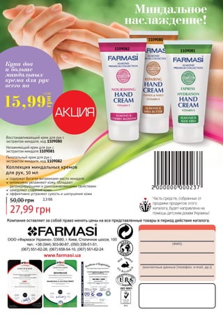 Купи два 
и больше 
миндальных 
крема для рук 
всего по 
15,991,3 ББ 
г 
рн 
Восстанавливающий крем для рук с 
экстрактом миндаля, код 1109080 
Увлажняющий крем для рук с 
экстрактом миндаля 1109081 
Питательный крем для рук с 
экстрактом миндаля, код 1109082 
Коллекция миндальных кремов 
для рук, 50 мл 
содержат богатое витаминами масло миндаля 
интенсивно увлажняют кожу, обладают 
регенерирующими и ранозаживляющими свойствами 
замедляют старение кожи 
эффективно устраняют сухость и шелушение кожи 
50,00 грн 2,3 бб 
27,99 грн 
Миндальное 
наслаждение! 
1109082 
1109080 
148 (1109081 
ФИО) 
(контактные данные (телефон, e-mail, др.)) 
ООО «Фармаси Украина», 03680, г. Киев, Столичное шоссе, 100 
тел.: +38 (044) 303-90-87, (050) 339-51-51, 
(067) 551-62-26, (067) 658-54-10, (067) 551-62-24 
www.farmasi.ua 
Часть средств, собранных от 
продажи продуктов этого 
каталога, будет направлена на 
помощь детским домам Украины! 
Компания оставляет за собой право менять цены на все представленные товары в период действия каталога. 
