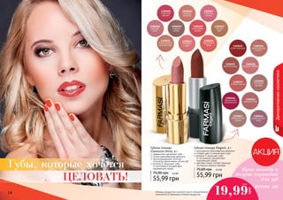 1,6 ББ 
Губная помада Elegant, 4 г 
75,00 грн 4,5 ББ 
Губная помада 
Glamoure Shine, 4 г 
75,00 грн 4,5 ББ 
14 15 
Декоративная косметика 
Оттенки продуктов в каталоге могут незначительно 
отличаться от реальных оттенков продуктов. Купи помаду и 
получи карандаш 
для губ 
всего за 19,99 
грн 
1305035 
алая классика 
1305036 
марокканское 
золото 
1305037 
красная медь 
1305038 
розовый соблазн 
1305042 
дивный пион 
1305043 
карамельная 
лазурь 
1305044 
французское 
вино 
1305039 
сочный персик 
1305040 
кремовый 
шедевр 
1305041 
брусничное 
мороженное 
1305027 
лепесток 
сакуры 
1305026 
нежный 
поцелуй 
1305025 
игристый 
кармин 
1305030 
малиновый 
десерт 
1305029 
сладкое 
какао 
1305028 
райская 
роза 
1305032 
благородный 
натуральный 
1305033 
розовая 
заря 
1305034 
бархатный 
закат 
1305031 
теплый 
беж 
насыщенная кремообразная формула 
стойкий цвет в течение всего дня 
витамин Е защищает губы 
от негативного воздействия 
окружающей среды 
цветовая гамма соответствующая 
последним модным трендам 
55,99 грн 
эффективно увлажняет губы 
легкая кремообразная формула 
светоотражающие частички 
оптически увеличивают объем губ 
витамин Е защищает губы 
от негативного воздействия 
окружающей среды 
55,99 грн 
Губы, которые хочется 
ЦЕЛОВАТЬ! 
 