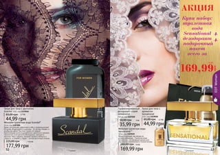 52 53
Тальк для тела с ароматом
Scandal 110 г, код 1119020
44,99 грн
65,00 грн 3,7 ББ
* Сенсешнл* Скандал
Яркая, сексуальная, уверенная в себе и провокационная!
Ей вслед оборачиваются мужчины… Ее взгляд пленяет, а
улыбка заставляет быстрее стучать их сердца!
Оригинальная композиция восточно-цветочного аромата
гармонично сочетает ноты белладонны, орхидеи и
жасмина. Мед и абрикос придают аромату мягкость и
сладость, а шафран и ладан – легкий восточный оттенок.
Женская туалетная вода Scandal*
50 мл, код 1107200
177,99 грн
225,00 грн 14,8 ББ
Парфюмированный
дезодорант-спрей
Sensational
150 мл, код 1107020
35,99 грн
50,00 грн 3 ББ
Тальк для тела с
ароматом
Sensational
110 г, код 1119018
44,99 грн
65,00 грн 3,7 ББ
Женская туалетная вода
Sensational *
50 мл, код 1107039
Яркая и манящая, как звезда на
ночном небосводе… Туалетная вода
Sensational – это вечерний аромат для
изысканной, романтичной и тонкой натуры.
169,99 грн
240,00 грн 14 ББ
52 53
EDTWoman
52
169,99
грн
14 ББ
АКЦИЯ
Купи набор:
туалетная
вода
Sensational
дезодорант
подарочный
пакет
всего за
+
+
000509
 