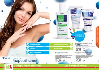 84 85
Лаборатория здоровья Для гладкой кожи!
84 8584 85
Уходзакожейлица
84
1104055
1104056
1104062
Тоник против акне, 150 мл
код 1104055
способствует нормализации работы сальных желез
бережно отшелушивает ороговевшие клетки
предотвращает закупорку пор
придает коже здоровый, ухоженный вид
39,99 грн
52,00 грн 3,3 ББ
Ночной крем против акне, 50 мл
код 1104062
легкая формула
интенсивное увлажнение и восстановление кожи
предотвратить и уменьшает проявления акне
нормализует работу сальных желез
42,99 грн
55,00 грн 3,5 ББ
Дневной крем против акне, 50 мл
код 1104056
нормализует работу сальных желез
предотвращает возникновение прыщей и комедонов
поддерживает гидробаланс кожи
42,99 грн
55,00 грн 3,5 ББ
здоровой коже!
Твой путь к
Салициловая кислота
Защита
Восстановление
Экстракт ивы
Тонизирование
 