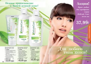 86 87
интенсивно увлажняет кожу и
способствует удержанию влаги
витаминный комплекс
насыщает кожу необходимыми
элементами
может использоваться как
утром, так и вечером, подходит
для всех типов кожи
легкая текстура быстро
впитывается не оставляя
жирного блеска
Увлажняющий крем
Delicate Care, 75 мл
код 1104097
59,99 грн
80,00 грн 5 ББ
мягкая очищающая
формула подходит даже
для чувствительной кожи
эффективно удаляет
загрязнения и остатки
макияжа, предотвращает
образование комедонов
питательный комплекс
насыщает кожу
необходимыми элементами.
Очищающее молочко
Delicate Care, 150 мл
код 1104096
49,99 грн
65,00 грн 4,1 ББ
деликатная,
инновационная формула и
технология производства
эффективно очищает и
освежает кожу
увлажняет кожу
и способствует
нормализации ее гидро-
липидного баланса
Освежающий тоник
Delicate Care, 150мл
код 1104095
49,99 грн
65,00 грн 4,1 ББ
86 87
Нежное прикосновение
к Вашей нежной коже!
Для любого
типа кожи!
Уходзакожейлица
1104095
1104096
1104097
Купи любые
два продукта
серии
Delicate Care
всего по
Акция!
37,99
грн
3 ББ
 