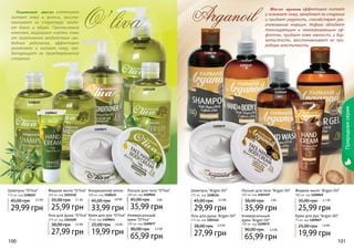 100 101
Природнаясерия
100 101
Оливковое масло интенсивно
питает кожу и волосы, восста-
навливает их структуру, прида-
ет блеск и объем. Протеиновый
комплекс защищает клетки кожи
от негативного воздействия сво-
бодных радикалов, эффективно
увлажняет и питает кожу, пре-
дотвращает ее преждевременное
старение.
O’liva Arganoil Масло арганы эффективно питает
и освежает кожу, замедляет ее старение
и придает упругость, способствует раз-
глаживанию морщин. Кофеин обладает
тонизирующим и омолаживающим эф-
фектом, придает коже мягкость и бар-
хатистость, восстанавливает ее при-
родную эластичность.
Гель для душа "O’liva"
375 мл, код 1103109
27,99 грн
38,00 грн 2,3 ББ
Жидкое мыло "O’liva"
300 мл, код 1103110
25,99 грн
35,00 грн 2,1 ББ
Шампунь "O’liva"
375 мл, код 1108107
29,99 грн
45,00 грн 2,5 ББ
Крем для рук "O’liva"
75 мл, код 1109043
19,99 грн
25,00 грн 1,6 ББ
Кондиционер волос
300 мл, код 1108121
33,99 грн
45,00 грн 2,8 ББ
Универсальный
крем "O’liva"
250 мл, код 1109077
65,99 грн
90,00 грн 5,5 ББ
Шампунь "Argan Oil"
375 мл, код 1108116
29,99 грн
45,00 грн 2,5 ББ
Жидкое мыло "Argan Oil"
300 мл, код 1109049
25,99 грн
35,00 грн 2,1 ББ
Гель для душа "Argan Oil"
375 мл, код 1103114
27,99 грн
38,00 грн 2,3 ББ
Лосьон для тела "Argan Oil"
300 мл, код 1103119
35,99 грн
38,00 грн 3 ББ
Универсальный
крем "Argan Oil"
250 мл, код 1109079
65,99 грн
90,00 грн 5,5 ББ
Крем для рук "Argan Oil"
75 мл, код 1109057
19,99 грн
25,00 грн 1,6 ББ
1108107
1109043
1103110
1108121
1109022
1108116
1103119
1109079
1103114
1109049
1109057
1103109
1109077
Лосьон для тела "O’liva"
300 мл, код 1109022
35,99 грн
45,00 грн 3 ББ
 