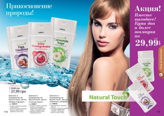 118 119118 119
Уходзаволосами
«Инжир и фундук»
код 1108135
экстракт инжира интенсивно
питает волосы
экстракт фундука увлажняет
волосы и кожу головы,
укрепляет корни волос
Шампунь и
кондиционер 2в1
Natural Touch, 300 мл
Шампунь и
кондиционер 2в1
Natural Touch, 300 мл
«Сочный гранат»
код 1108137
экстракта граната защищает
волосы от негативного
воздействия окружающей
среды и ультрафиолета
помогает сохранить цвет
окрашенных волос
Шампунь и
кондиционер 2в1
Natural Touch, 300 мл
«Ромашка и шалфей»
код 1108136
предотвращает появление
перхоти
комплекс экстрактов ромашки
и шалфея эффективно
очищают и увлажняют
волосы и кожу головы
1108135
1108137
1108136
37,99 грн
50,00 грн 3,1 ББ
Любой шампунь за
Прикосновение
природы! Вместе
выгоднее!
Купи два
и более
шампуня
по
Акция!
29,99
грн
2,5 ББ
 