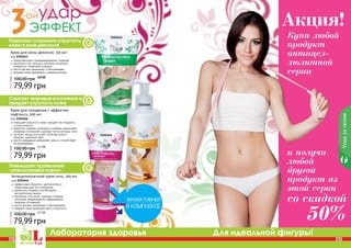 130 131
Лаборатория здоровья Для идеальной фигуры!
2101641
2101666
2101644
Антицеллюлитный крем-гель, 200 мл
код 2101644
эффективно борется с целлюлитом и
предотвращает его появление
карнитин и кофеин способствуют
	 расщеплению жиров
экстракты готу колы, гуараны и хвоща
помогают предотвратить образование
жировых отложений
масло арганы увлажняет и омолаживает
придает коже здоровый цвет и упругость
79,99 грн
100,00 грн 6,7 ББ
Уходзателом
PB PB130 131
и получи
любой
другой
продукт из
этой серии
со скидкой
50%
Купи любой
продукт
антицел-
люлитной
серии
Акция!
Помогает сохранить упругость
кожи в зоне декольте
Сжигает жировые отложения и
придает упругость коже
Уменьшает проявление
«апельсиновой корки»
Крем для похудения с эффектом
лифтинга, 200 мл
код 2101666
повышает упругость кожи, придает ей гладкость
и эластичность
карнитин, кофеин, розмарин и имбирь уменьшают
жировые отложения и делают четче контуры тела
экстракт хвоща улучшает свойства кожи и
придает здоровый цвет
масло макадамии увлажняет кожу и способствует
ее регенерации
79,99 грн
100,00 грн 6,7 ББ
Крем для зоны декольте, 150 мл
код 2101641
предотвращает преждевременное старение
экстракты сои, хвоща и коллаген помогают
замедлить появление морщин
масло арганы увлажняет и омолаживает
придает коже здоровый и ухоженный вид
5,8 ББ
79,99 грн
100,00 грн 6,7 ББ
 