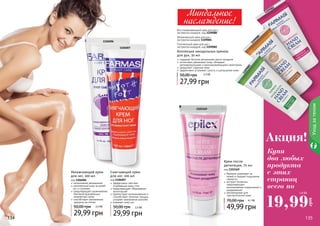 134 135134 135
Уходзателом
Крем после
депиляции, 75 мл
код 1103169
бережно ухаживает за
кожей и придает ощущение
свежести
экстракт босвелии
предотвращает
возникновение покраснений и
раздражений
рекомендован для
чувствительной кожи
49,99 грн
70,00 грн 4,1 ББ
1103169
Коллекция миндальных кремов
для рук, 50 мл
содержат богатое витаминами масло миндаля
интенсивно увлажняют кожу, обладают
регенерирующими и ранозаживляющими свойствами
замедляют старение кожи
эффективно устраняют сухость и шелушение кожи
27,99 грн
50,00 грн 2,3 бб
Восстанавливающий крем для рук с
экстрактом миндаля, код 1109080
Увлажняющий крем для рук с
экстрактом миндаля 1109081
Питательный крем для рук с
экстрактом миндаля, код 1109082
1109082
1109080
1109081
Миндальное
наслаждение!
Купи
два любых
продукта
с этих
страниц
всего по
19,99
грн
1,6 ББ
Увлажняющий крем
для ног, 100 мл
код 1106006
интенсивное увлажнение
комплексный уход за кожей
ног и ступнями
предотвращает размножение
бактерий вызывающих
неприятный запах
способствует заживлению
трещины на пятках
29,99 грн
50,00 грн 2,5 ББ
Смягчающий крем
для ног, 100 мл
код 1106007
эффективно смягчает
огрубевшую кожу стоп
предотвращает образование
натоптышей
препятствует возникновению и
способствует лечению трещин,
ускоряет заживление мозолей
освежает кожу ног
29,99 грн
50,00 грн 2,5 ББ
1106006
1106007
Акция!
 