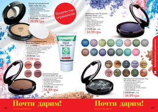 146 147
Оттенки продуктов в каталоге могут незначительно отличаться от реальных оттенков продуктов.
Количество товара ограничено!
1302088
оранжевый
1302089
сливовый
1302092
медный
1302093
малиновый
146
Запеченные румяна
Terracotta Blush On, 4,5 г
инновационный элитный продукт
ультрамелкая текстура
равномерно растушевывается
не забивает поры и позволяет
коже «дышать»
изысканный перламутровый блеск
34,99 грн
117,00 грн 2,9 ББ
Почти дарим! Количество товара ограничено! 147
1301074
Юпитер
1301072
Сатурн
1301068
вечерняя
зоря
1301067
загадочный
Плутон
1301070
тайны
галактики
1301073
изумрудный
дождь
1301066
магия
Венеры
1301065
звездная
мечта
1301061
Луна
1301062
Солнце
Запеченные тени Terracotta
Harmony Mono, 4,5 г
идеально подобранная гамма
оттенков
уход за кожей век
нежная, бархатистая текстура
стойкий насыщенный цвет и
перламутровый блеск
можно наносить влажным
аппликатором
34,99 грн
115,00 грн 2,9 ББ
Одноцветные запеченные тени
Terracotta Mono, 4,5 г
насыщенный цвет и элегантный
перламутровый блеск
увлажняющие компоненты
нежная бархатная текстура
светоотражающие частицы скрывают
мелкие морщинки
широкая цветовая гамма
34,99 грн
102,00 грн 2,9 ББ
Декоративнаякосметика
1301060
ягодная
феерия
1301050
дымчатый
топаз
1301055
ночное
сияние
1301045
фисташ-
ковый
1301053
звездное
небо
1301048
нежная
роза
1301059
морская
гладь
1301052
морозный
каштан
1301047
голубой
аквамарин
1301043
небесная
синева
1301056
северный
кедр
1301046
богатство
изумруда
1301054
бархатная
фиалка
1301049
северный
мох
1301044
мерцающая
сирень
Почти дарим!
содержит экстракт хлопка и провитамин В5
интенсивно увлажняет и защищает кожу
способствует регенерации клеток и
разглаживанию морщин
защищает кожу от воздействия
окружающей среды
Восстанавливающий крем
Repair Skin Cream
50 мл, код 1109036
9,99 грн
25,00 грн 0,8 ББ
Количество
ограничено
1302351
слоновая
кость
Компактная минеральная
пудра Lucky Face, 14 г
легкая шелковистая текстура
содержит специальные
увлажняющие компоненты
минеральный комплекс тонизирует
и смягчает кожу
обладает легким
антибактериальным эффектом,
предотвращает возникновение акне
29,99 грн
45,00 грн 2,5 ББ
 