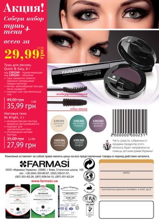 148
(ФИО)
(контактные данные (телефон, e-mail, др.))
ООО «Фармаси Украина», 03680, г. Киев, Столичное шоссе, 100
тел.: +38 (044) 303-90-87, (050) 339-51-51,
(067) 551-62-26, (067) 658-54-10, (067) 551-62-24
www.farmasi.ua
Компания оставляет за собой право менять цены на все представленные товары в период действия каталога.
Часть средств, собранных от
продажи продуктов этого
каталога, будет направлена на
помощь детским домам Украины!
29,99
грн
2,5 ББ
1301301
кремовое
суфле
1301302
восточная
бирюза
1301303
лепесток
фиалки
1301304
молочный
шоколад
1301305
мягкий
графит
Матовые тени
Be Bright, 2 г
мелкодисперсная текстура
прекрасно растушевывается
подходят для
чувствительной кожи
ультрамодная матовая
текстура
27,99 грн
35,00 грн 2,3 ББ
Тушь для ресниц
Quick & Easy, 8 г
тушь прекрасно ложится,
идеально прокрашивая
каждую ресничку
мягкая, кремообразная текстура
легко смывается
подходит для чувствительных
глаз
35,99 грн
49,00 грн
код 1301260 - подкручивающая
код 1301261 - объемная
3 ББ
подкручивающая
объемная
всего за
Акция!
Собери набор
тушь
тени +
 