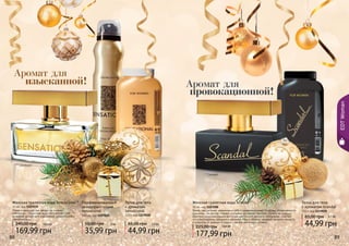 88 89
Парфюмированный
дезодорант-спрей
Sensational
150 мл, код 1107020
35,99 грн
50,00 грн 3 ББ
Тальк для тела
с ароматом
Sensational
110 г, код 1119018
44,99 грн
65,00 грн 3,7 ББ
Женская туалетная вода Sensational *
50 мл, код 1107039
Яркая и манящая, как звезда на ночном
небосводе… Туалетная вода Sensational – это
вечерний аромат для изысканной, романтичной и
тонкой натуры.
169,99 грн
240,00 грн 14,2 ББ
EDTWoman
88 89
Тальк для тела
с ароматом Scandal
110 г, код 1119020
44,99 грн
65,00 грн 3,7 ББ
Яркая, сексуальная, уверенная в себе и провокационная! Ей вслед оборачиваются
мужчины… Ее взгляд пленяет, а улыбка заставляет быстрее стучать их сердца!
Оригинальная композиция восточно-цветочного аромата гармонично сочетает
ноты белладонны, орхидеи и жасмина. Мед и абрикос придают аромату мягкость
и сладость, а шафран и ладан – легкий восточный оттенок.
Женская туалетная вода Scandal*
50 мл, код 1107200
177,99 грн
225,00 грн 14,9 ББ
Аромат для
изысканной! Аромат для
провокационной!
* Сенсешнл
* Скандал
 