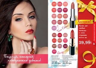 110 111110 111110 111
Декоративнаякосметика
Губная помада
True Color, 4 г
современная формула
насыщенная текстура
стойкий, интенсивный цвет
47,99 грн
65,00 грн 4 ББ
1303007
сияющая
роза
1303005
изящная
лилия
1303011
лавандовый
соблазн
1303012
нежная
герань
1303001
солнечная
календула
1303003
величественная
георгина
1303018
благородная
орхидея
1303013
чайная
роза
1303015
турецкая
гвоздика
1303016
осенний
нерине
1303014
изысканая
фрезия
1303019
мечтательный
флокс
1303023
королевская
бегония
1303194
сангрия
1303195
алая роза
1303196
нежная роза
1303197
рубиновый
1303198
кофе с
молоком
1303199
натуральный
коралловый
1303200
гранат
1303201
амарантовый
1303202
бордо
1303203
вишня
Губная помада Rouge, 4 г
насыщенный и стойкий цвет
масло макадамии эффективно
	 увлажняет губы
содержит коллаген, придающий упругость
оптические компоненты придают объем
45,99 грн
60,00 грн 3,8 ББ
Оттенки продуктов в каталоге могут незначительно
отличаться от реальных оттенков продуктов.
Rouge
True Color
Поцелуй, который
невозможно забыть!
Купи две
любые
помады
с этих
страниц
всего по
39,99
грн
3,3 ББ
Акция!
 