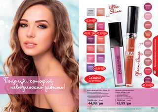 112 113112 113112 113
Жидкая губная помада
Gleam Rouge, 3 мл
стойкий и яркий цвет
интенсивный блеск
увлажняет и питает губы
равномерно покрывает губы
45,99 грн
70,00 грн 3,8 ББ
1303082
насыщенный
красный
1303084
темно-
бордовый
1303077
пепел роз
1303075
жаркий
соблазн
1303078
чайная
роза
1303068
винная
ягода
1303070
розовый
туман
1303071
карамель
1303076
ароматная
сирень
Блеск для губ Ultra Shine, 3 г
яркие и озорные цвета
насыщенный перламутровый блеск
увлажняет и ухаживает за губами
оптические пигменты придают губам
дополнительный объем
44,99 грн
60,00 грн 3,7 ББ
Ultra
Shine
GleamRouge
Декоративнаякосметика
Оттенки продуктов в каталоге могут незначительно отличаться от реальных оттенков продуктов.
Поцелуй, который
невозможно забыть!
40,99 грн
3,4 ББ
40,99 грн
3,4 ББ
40,99 грн
3,4 ББ
40,99 грн
3,4 ББ
41,99 грн
3,5 ББ
Скидка
на оттенок
 